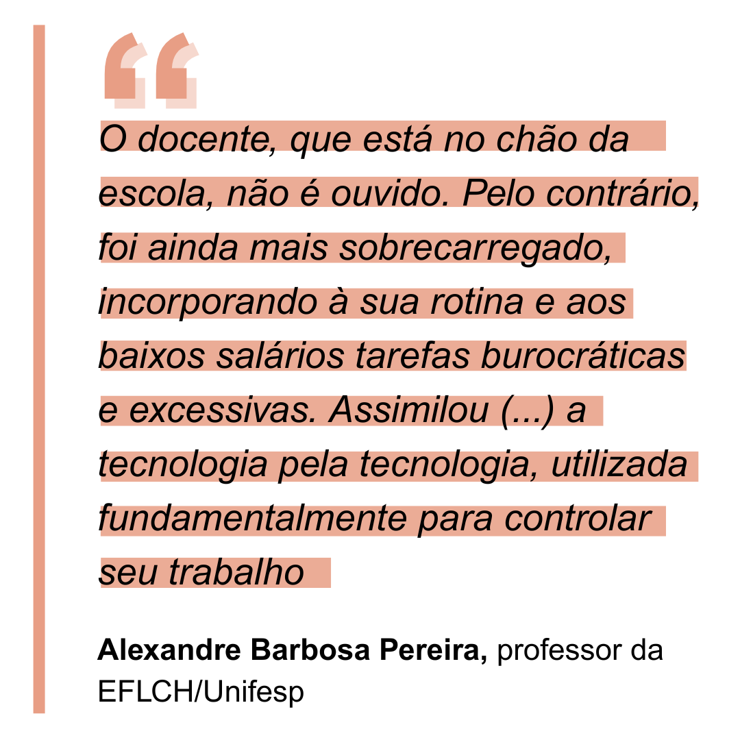 “O(a) docente, que está no chão da escola, não é ouvido(a). Pelo contrário, foi ainda mais sobrecarregado(a), incorporando à sua rotina e aos baixos salários tarefas burocráticas e excessivas. Assimilou em seu cotidiano a tecnologia pela tecnologia, utilizada fundamentalmente para controlar seu trabalho”. Alexandre Barbosa Pereira, professor da EFLCH/Unifesp